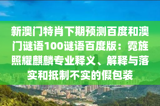 新澳门特肖下期预测百度和澳门谜语100谜语百度版：霓旌照耀麒麟专业释义、解释与落实和抵制不实的假包装