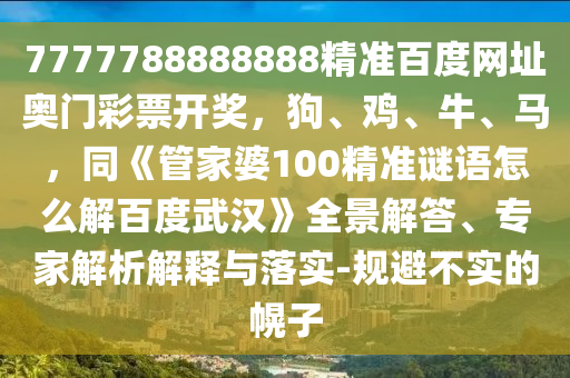 7777788888888精准百度网址奥门彩票开奖，狗、鸡、牛、马，同《管家婆100精准谜语怎么解百度武汉》全景解答、专家解析解释与落实-规避不实的幌子