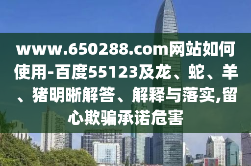 www.650288.com网站如何使用-百度55123及龙、蛇、羊、猪明晰解答、解释与落实,留心欺骗承诺危害