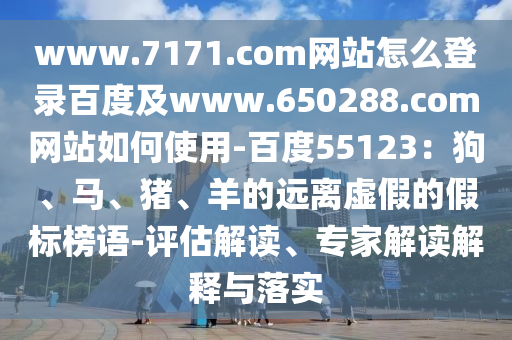 www.7171.com网站怎么登录百度及www.650288.com网站如何使用-百度55123：狗、马、猪、羊的远离虚假的假标榜语-评估解读、专家解读解释与落实