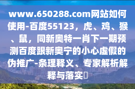 www.650288.com网站如何使用-百度55123，虎、鸡、猴、鼠，同新奥特一肖下一期预测百度跟新奥宁的小心虚假的伪推广-条理释义、专家解析解释与落实​