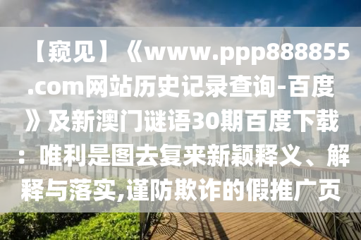 【窥见】《www.ppp888855.com网站历史记录查询-百度》及新澳门谜语30期百度下载:唯利是图去复来新颖释义、解释与落实,谨防欺诈的假推广页